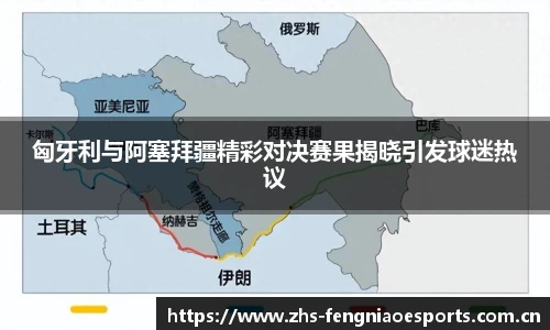 匈牙利与阿塞拜疆精彩对决赛果揭晓引发球迷热议